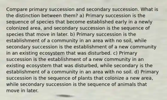 Compare primary succession and secondary succession. What is the distinction between them? a) Primary succession is the sequence of species that become established early in a newly colonized area, and secondary succession is the sequence of species that move in later. b) Primary succession is the establishment of a community in an area with no soil, while secondary succession is the establishment of a new community in an existing ecosystem that was disturbed. c) Primary succession is the establishment of a new community in an existing ecosystem that was disturbed, while secondary is the establishment of a community in an area with no soil. d) Primary succession is the sequence of plants that colonize a new area, while secondary succession is the sequence of animals that move in later.