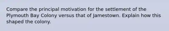 Compare the principal motivation for the settlement of the Plymouth Bay Colony versus that of Jamestown. Explain how this shaped the colony.