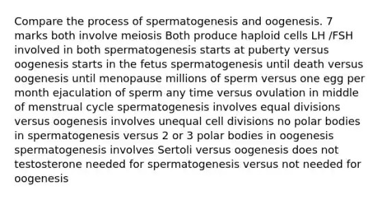 Compare the process of spermatogenesis and oogenesis. 7 marks both involve meiosis Both produce haploid cells LH /FSH involved in both spermatogenesis starts at puberty versus oogenesis starts in the fetus spermatogenesis until death versus oogenesis until menopause millions of sperm versus one egg per month ejaculation of sperm any time versus ovulation in middle of menstrual cycle spermatogenesis involves equal divisions versus oogenesis involves unequal cell divisions no polar bodies in spermatogenesis versus 2 or 3 polar bodies in oogenesis spermatogenesis involves Sertoli versus oogenesis does not testosterone needed for spermatogenesis versus not needed for oogenesis