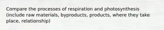 Compare the processes of respiration and photosynthesis (include raw materials, byproducts, products, where they take place, relationship)