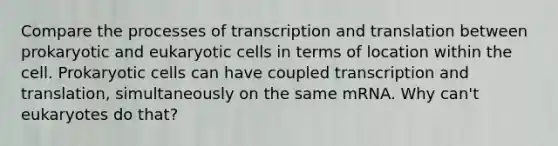 Compare the processes of transcription and translation between prokaryotic and eukaryotic cells in terms of location within the cell. Prokaryotic cells can have coupled transcription and translation, simultaneously on the same mRNA. Why can't eukaryotes do that?