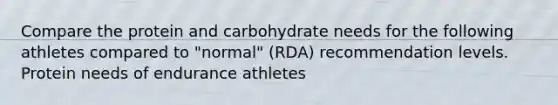 Compare the protein and carbohydrate needs for the following athletes compared to "normal" (RDA) recommendation levels. Protein needs of endurance athletes