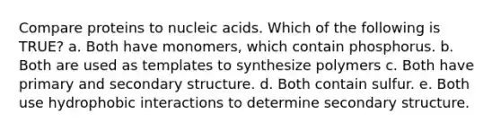 Compare proteins to nucleic acids. Which of the following is TRUE? a. Both have monomers, which contain phosphorus. b. Both are used as templates to synthesize polymers c. Both have primary and <a href='https://www.questionai.com/knowledge/kRddrCuqpV-secondary-structure' class='anchor-knowledge'>secondary structure</a>. d. Both contain sulfur. e. Both use hydrophobic interactions to determine secondary structure.