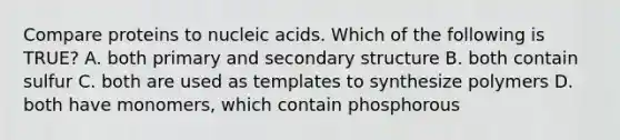 Compare proteins to nucleic acids. Which of the following is TRUE? A. both primary and secondary structure B. both contain sulfur C. both are used as templates to synthesize polymers D. both have monomers, which contain phosphorous