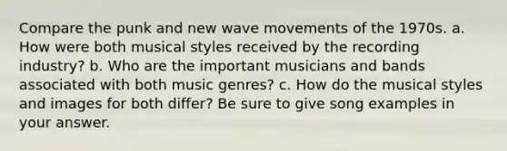 Compare the punk and new wave movements of the 1970s. a. How were both musical styles received by the recording industry? b. Who are the important musicians and bands associated with both music genres? c. How do the musical styles and images for both differ? Be sure to give song examples in your answer.