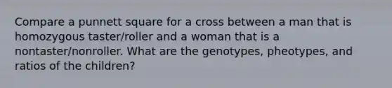 Compare a punnett square for a cross between a man that is homozygous taster/roller and a woman that is a nontaster/nonroller. What are the genotypes, pheotypes, and ratios of the children?