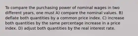 To compare the purchasing power of nominal wages in two different years, one must A) compare the nominal values. B) deflate both quantities by a common price index. C) increase both quantities by the same <a href='https://www.questionai.com/knowledge/kGhkVyPhRK-percentage-increase' class='anchor-knowledge'>percentage increase</a> in a price index. D) adjust both quantities by the real interest rate.