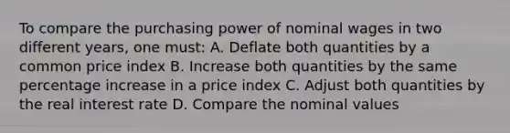 To compare the purchasing power of nominal wages in two different years, one must: A. Deflate both quantities by a common price index B. Increase both quantities by the same percentage increase in a price index C. Adjust both quantities by the real interest rate D. Compare the nominal values