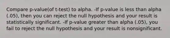 Compare p-value(of t-test) to alpha. -If p-value is <a href='https://www.questionai.com/knowledge/k7BtlYpAMX-less-than' class='anchor-knowledge'>less than</a> alpha (.05), then you can reject the null hypothesis and your result is statistically significant. -If p-value <a href='https://www.questionai.com/knowledge/ktgHnBD4o3-greater-than' class='anchor-knowledge'>greater than</a> alpha (.05), you fail to reject the null hypothesis and your result is nonsignificant.