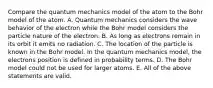 Compare the quantum mechanics model of the atom to the Bohr model of the atom. A. Quantum mechanics considers the wave behavior of the electron while the Bohr model considers the particle nature of the electron. B. As long as electrons remain in its orbit it emits no radiation. C. The location of the particle is known in the Bohr model. In the quantum mechanics model, the electrons position is defined in probability terms. D. The Bohr model could not be used for larger atoms. E. All of the above statements are valid.