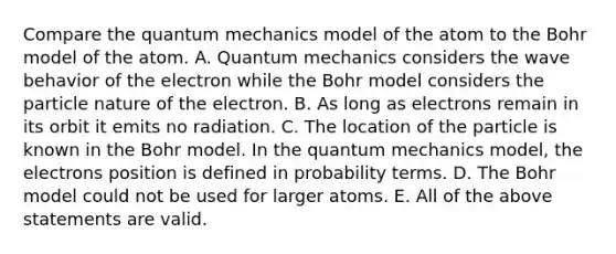 Compare the quantum mechanics model of the atom to the Bohr model of the atom. A. Quantum mechanics considers the wave behavior of the electron while the Bohr model considers the particle nature of the electron. B. As long as electrons remain in its orbit it emits no radiation. C. The location of the particle is known in the Bohr model. In the quantum mechanics model, the electrons position is defined in probability terms. D. The Bohr model could not be used for larger atoms. E. All of the above statements are valid.