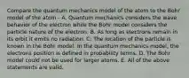 Compare the quantum mechanics model of the atom to the Bohr model of the atom - A. Quantum mechanics considers the wave behavior of the electron while the Bohr model considers the particle nature of the electron. B. As long as electrons remain in its orbit it emits no radiation. C. The location of the particle is known in the Bohr model. In the quantum mechanics model, the electrons position is defined in probability terms. D. The Bohr model could not be used for larger atoms. E. All of the above statements are valid.