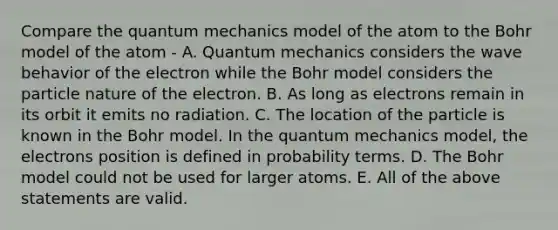 Compare the <a href='https://www.questionai.com/knowledge/kS2ASLCIs3-quantum-mechanics' class='anchor-knowledge'>quantum mechanics</a> model of the atom to the Bohr model of the atom - A. Quantum mechanics considers the wave behavior of the electron while the Bohr model considers the particle nature of the electron. B. As long as electrons remain in its orbit it emits no radiation. C. The location of the particle is known in the Bohr model. In the quantum mechanics model, the electrons position is defined in probability terms. D. The Bohr model could not be used for larger atoms. E. All of the above statements are valid.