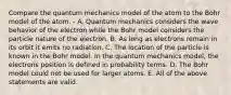 Compare the quantum mechanics model of the atom to the Bohr model of the atom. - A. Quantum mechanics considers the wave behavior of the electron while the Bohr model considers the particle nature of the electron. B. As long as electrons remain in its orbit it emits no radiation. C. The location of the particle is known in the Bohr model. In the quantum mechanics model, the electrons position is defined in probability terms. D. The Bohr model could not be used for larger atoms. E. All of the above statements are valid.