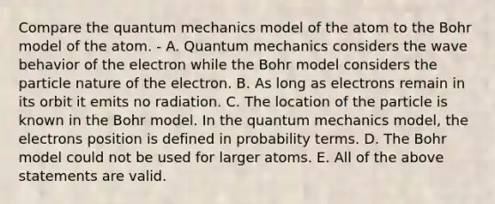 Compare the quantum mechanics model of the atom to the Bohr model of the atom. - A. Quantum mechanics considers the wave behavior of the electron while the Bohr model considers the particle nature of the electron. B. As long as electrons remain in its orbit it emits no radiation. C. The location of the particle is known in the Bohr model. In the quantum mechanics model, the electrons position is defined in probability terms. D. The Bohr model could not be used for larger atoms. E. All of the above statements are valid.