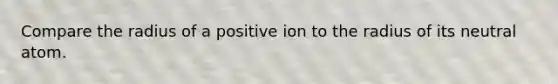 Compare the radius of a positive ion to the radius of its neutral atom.