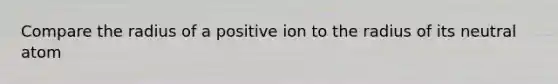 Compare the radius of a positive ion to the radius of its neutral atom