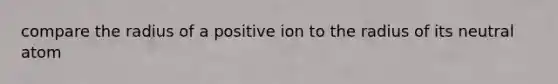 compare the radius of a positive ion to the radius of its neutral atom