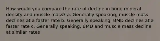 How would you compare the rate of decline in bone mineral density and muscle mass? a. Generally speaking, muscle mass declines at a faster rate b. Generally speaking, BMD declines at a faster rate c. Generally speaking, BMD and muscle mass decline at similar rates