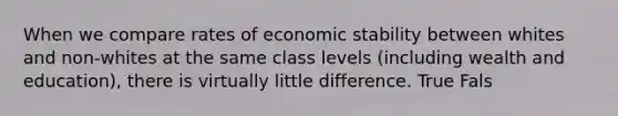 When we compare rates of economic stability between whites and non-whites at the same class levels (including wealth and education), there is virtually little difference. True Fals