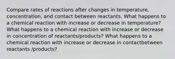 Compare rates of reactions after changes in temperature, concentration, and contact between reactants. What happens to a chemical reaction with increase or decrease in temperature? What happens to a chemical reaction with increase or decrease in concentration of reactants/products? What happens to a chemical reaction with increase or decrease in contactbetween reactants /products?