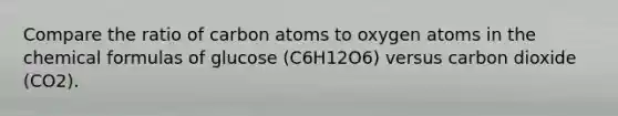 Compare the ratio of carbon atoms to oxygen atoms in the chemical formulas of glucose (C6H12O6) versus carbon dioxide (CO2).