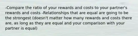 -Compare the ratio of your rewards and costs to your partner's rewards and costs -Relationships that are equal are going to be the strongest (doesn't matter how many rewards and costs there are, as long as they are equal and your comparison with your partner is equal)