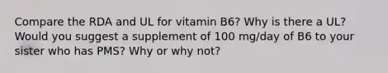 Compare the RDA and UL for vitamin B6? Why is there a UL? Would you suggest a supplement of 100 mg/day of B6 to your sister who has PMS? Why or why not?