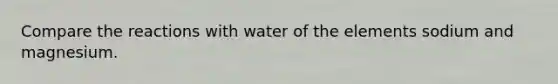 Compare the reactions with water of the elements sodium and magnesium.