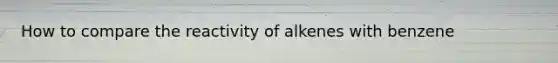 How to compare the reactivity of alkenes with benzene