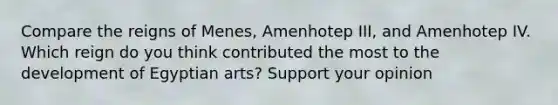 Compare the reigns of Menes, Amenhotep III, and Amenhotep IV. Which reign do you think contributed the most to the development of Egyptian arts? Support your opinion