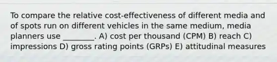 To compare the relative cost-effectiveness of different media and of spots run on different vehicles in the same medium, media planners use ________. A) cost per thousand (CPM) B) reach C) impressions D) gross rating points (GRPs) E) attitudinal measures