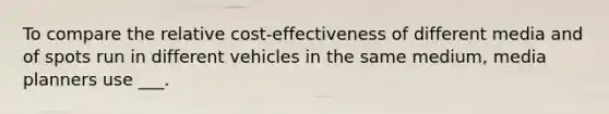 To compare the relative cost-effectiveness of different media and of spots run in different vehicles in the same medium, media planners use ___.