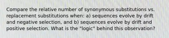 Compare the relative number of synonymous substitutions vs. replacement substitutions when: a) sequences evolve by drift and negative selection, and b) sequences evolve by drift and positive selection. What is the "logic" behind this observation?