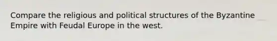 Compare the religious and political structures of the Byzantine Empire with Feudal Europe in the west.