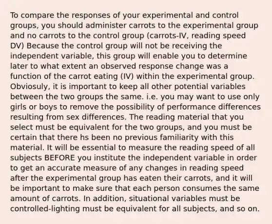 To compare the responses of your experimental and control groups, you should administer carrots to the experimental group and no carrots to the control group (carrots-IV, reading speed DV) Because the control group will not be receiving the independent variable, this group will enable you to determine later to what extent an observed response change was a function of the carrot eating (IV) within the experimental group. Obviosuly, it is important to keep all other potential variables between the two groups the same. i.e. you may want to use only girls or boys to remove the possibility of performance differences resulting from sex differences. The reading material that you select must be equivalent for the two groups, and you must be certain that there hs been no previous familiarity with this material. It will be essential to measure the reading speed of all subjects BEFORE you institute the independent variable in order to get an accurate measure of any changes in reading speed after the experimental group has eaten their carrots, and it will be important to make sure that each person consumes the same amount of carrots. In addition, situational variables must be controlled-lighting must be equivalent for all subjects, and so on.