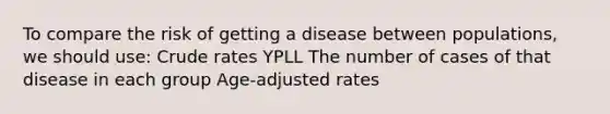 To compare the risk of getting a disease between populations, we should use: Crude rates YPLL The number of cases of that disease in each group Age-adjusted rates