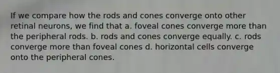 If we compare how the rods and cones converge onto other retinal neurons, we find that a. foveal cones converge more than the peripheral rods. b. rods and cones converge equally. c. rods converge more than foveal cones d. horizontal cells converge onto the peripheral cones.