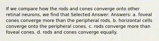 If we compare how the rods and cones converge onto other retinal neurons, we find that Selected Answer: Answers: a. foveal cones converge more than the peripheral rods. b. horizontal cells converge onto the peripheral cones. c. rods converge more than foveal cones. d. rods and cones converge equally.