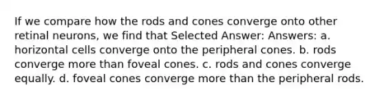 If we compare how the rods and cones converge onto other retinal neurons, we find that Selected Answer: Answers: a. horizontal cells converge onto the peripheral cones. b. rods converge more than foveal cones. c. rods and cones converge equally. d. foveal cones converge more than the peripheral rods.