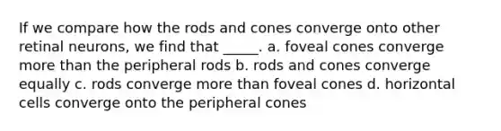 If we compare how the rods and cones converge onto other retinal neurons, we find that _____.​ a. foveal cones converge more than the peripheral rods b. rods and cones converge equally c. rods converge more than foveal cones d. horizontal cells converge onto the peripheral cones