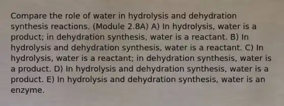 Compare the role of water in hydrolysis and dehydration synthesis reactions. (Module 2.8A) A) In hydrolysis, water is a product; in dehydration synthesis, water is a reactant. B) In hydrolysis and dehydration synthesis, water is a reactant. C) In hydrolysis, water is a reactant; in dehydration synthesis, water is a product. D) In hydrolysis and dehydration synthesis, water is a product. E) In hydrolysis and dehydration synthesis, water is an enzyme.