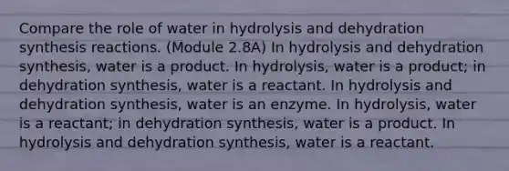 Compare the role of water in hydrolysis and dehydration synthesis reactions. (Module 2.8A) In hydrolysis and dehydration synthesis, water is a product. In hydrolysis, water is a product; in dehydration synthesis, water is a reactant. In hydrolysis and dehydration synthesis, water is an enzyme. In hydrolysis, water is a reactant; in dehydration synthesis, water is a product. In hydrolysis and dehydration synthesis, water is a reactant.