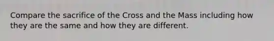 Compare the sacrifice of the Cross and the Mass including how they are the same and how they are different.