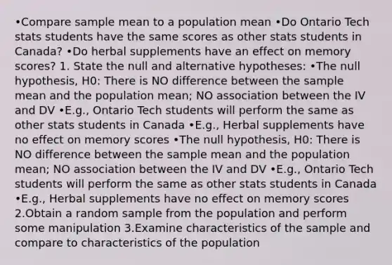 •Compare sample mean to a population mean •Do Ontario Tech stats students have the same scores as other stats students in Canada? •Do herbal supplements have an effect on memory scores? 1. State the null and alternative hypotheses: •The null hypothesis, H0: There is NO difference between the sample mean and the population mean; NO association between the IV and DV •E.g., Ontario Tech students will perform the same as other stats students in Canada •E.g., Herbal supplements have no effect on memory scores •The null hypothesis, H0: There is NO difference between the sample mean and the population mean; NO association between the IV and DV •E.g., Ontario Tech students will perform the same as other stats students in Canada •E.g., Herbal supplements have no effect on memory scores 2.Obtain a random sample from the population and perform some manipulation 3.Examine characteristics of the sample and compare to characteristics of the population