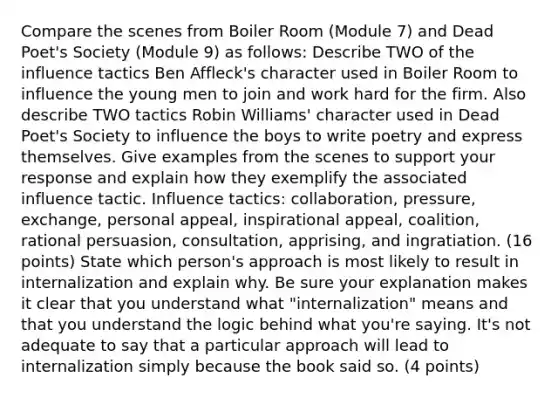 Compare the scenes from Boiler Room (Module 7) and Dead Poet's Society (Module 9) as follows: Describe TWO of the influence tactics Ben Affleck's character used in Boiler Room to influence the young men to join and work hard for the firm. Also describe TWO tactics Robin Williams' character used in Dead Poet's Society to influence the boys to write poetry and express themselves. Give examples from the scenes to support your response and explain how they exemplify the associated influence tactic. Influence tactics: collaboration, pressure, exchange, personal appeal, inspirational appeal, coalition, rational persuasion, consultation, apprising, and ingratiation. (16 points) State which person's approach is most likely to result in internalization and explain why. Be sure your explanation makes it clear that you understand what "internalization" means and that you understand the logic behind what you're saying. It's not adequate to say that a particular approach will lead to internalization simply because the book said so. (4 points)