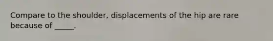 Compare to the shoulder, displacements of the hip are rare because of _____.