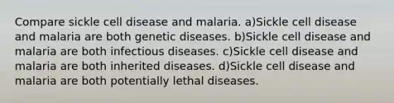 Compare sickle cell disease and malaria. a)Sickle cell disease and malaria are both genetic diseases. b)Sickle cell disease and malaria are both infectious diseases. c)Sickle cell disease and malaria are both inherited diseases. d)Sickle cell disease and malaria are both potentially lethal diseases.