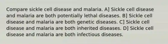 Compare sickle cell disease and malaria. A] Sickle cell disease and malaria are both potentially lethal diseases. B] Sickle cell disease and malaria are both genetic diseases. C] Sickle cell disease and malaria are both inherited diseases. D] Sickle cell disease and malaria are both infectious diseases.