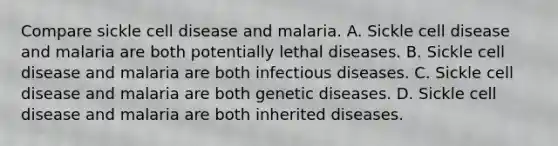 Compare sickle cell disease and malaria. A. Sickle cell disease and malaria are both potentially lethal diseases. B. Sickle cell disease and malaria are both infectious diseases. C. Sickle cell disease and malaria are both genetic diseases. D. Sickle cell disease and malaria are both inherited diseases.